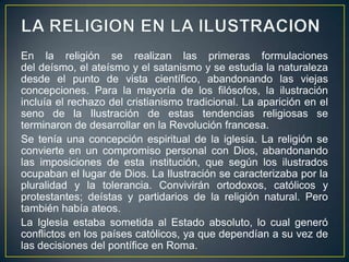LA RELIGION EN LA ILUSTRACIONEn la religión se realizan las primeras formulaciones del deísmo, el ateísmo y el satanismo y se estudia la naturaleza desde el punto de vista científico, abandonando las viejas concepciones. Para la mayoría de los filósofos, la ilustración incluía el rechazo del cristianismo tradicional. La aparición en el seno de la Ilustración de estas tendencias religiosas se terminaron de desarrollar en la Revolución francesa.Se tenía una concepción espiritual de la iglesia. La religión se convierte en un compromiso personal con Dios, abandonando las imposiciones de esta institución, que según los ilustrados ocupaban el lugar de Dios. La Ilustración se caracterizaba por la pluralidad y la tolerancia. Convivirán ortodoxos, católicos y protestantes; deístas y partidarios de la religión natural. Pero también había ateos.La Iglesia estaba sometida al Estado absoluto, lo cual generó conflictos en los países católicos, ya que dependían a su vez de las decisiones del pontífice en Roma.