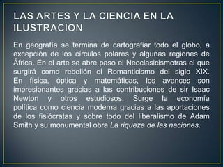 LAS ARTES Y LA CIENCIA EN LA ILUSTRACIONEn geografía se termina de cartografiar todo el globo, a excepción de los círculos polares y algunas regiones de África. En el arte se abre paso el Neoclasicismotras el que surgirá como rebelión el Romanticismo del siglo XIX. En física, óptica y matemáticas, los avances son impresionantes gracias a las contribuciones de sir Isaac Newton y otros estudiosos. Surge la economía política como ciencia moderna gracias a las aportaciones de los fisiócratas y sobre todo del liberalismo de Adam Smith y su monumental obra La riqueza de las naciones.