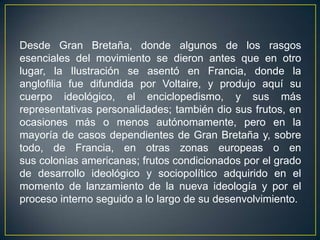 Desde Gran Bretaña, donde algunos de los rasgos esenciales del movimiento se dieron antes que en otro lugar, la Ilustración se asentó en Francia, donde la anglofilia fue difundida por Voltaire, y produjo aquí su cuerpo ideológico, el enciclopedismo, y sus más representativas personalidades; también dio sus frutos, en ocasiones más o menos autónomamente, pero en la mayoría de casos dependientes de Gran Bretaña y, sobre todo, de Francia, en otras zonas europeas o en sus colonias americanas; frutos condicionados por el grado de desarrollo ideológico y sociopolítico adquirido en el momento de lanzamiento de la nueva ideología y por el proceso interno seguido a lo largo de su desenvolvimiento.