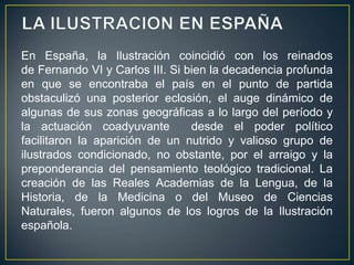 LA ILUSTRACION EN ESPAÑAEn España, la Ilustración coincidió con los reinados de Fernando VI y Carlos III. Si bien la decadencia profunda en que se encontraba el país en el punto de partida obstaculizó una posterior eclosión, el auge dinámico de algunas de sus zonas geográficas a lo largo del período y la actuación coadyuvante desde el poder político facilitaron la aparición de un nutrido y valioso grupo de ilustrados condicionado, no obstante, por el arraigo y la preponderancia del pensamiento teológico tradicional. La creación de las Reales Academias de la Lengua, de la Historia, de la Medicina o del Museo de Ciencias Naturales, fueron algunos de los logros de la Ilustración española.