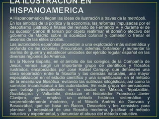 LA ILUSTRACION EN HISPANOAMERICAA Hispanoamérica llegan las ideas de ilustración a través de la metrópoli.En los ámbitos de la política y la economía, las reformas impulsadas por el despotismo ilustrado a finales del reinado de Fernando VI y durante el de su sucesor Carlos III tenían por objeto reafirmar el dominio efectivo del gobierno de Madrid sobre la sociedad colonial y contener o frenar el ascenso de las elites criollas.Las autoridades españolas procedían a una explotación más sistemática y profunda de las colonias. Procuraban, además, fortalecer y aumentar la marina de guerra y establecer unidades del ejército regular español en las diversas regiones de América.En la Nueva España, en el ámbito de los colegios de la Compañía de Jesús, vemos surgir un importante grupo de científicos y filósofos ilustrados, encabezados por José Rafael Campoy, que defienden una clara separación entre la filosofía y las ciencias naturales, una mayor especialización en el estudio científico y una simplificación en el método de la enseñanza filosófica, evitando las sutilezas silogísticas, así como la sumisión incondicional a las autoridades. En este grupo de pensadores que trabaja principalmente en la ciudad de México, Tepotzotlán, Guadalajara y Valladolid, destacan el historiador Francisco Javier Clavijero, que emplea un método histórico sistemático y sorprendentemente moderno, y el filósofo Andrés de Guevara y Basoazábal, que se basa en Bacon, Descartes y los censistas para plantear la necesidad de una filosofía moderna, justificar el método inductivo y experimental, y denunciar el abuso del método deductivo.