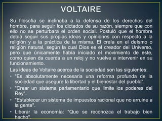 VOLTAIRESu filosofía se inclinaba a la defensa de los derechos del hombre, para seguir los dictados de su razón, siempre que con ello no se perturbara el orden social. Postuló que el hombre debía seguir sus propias ideas y opiniones con respecto a la religión y a la práctica de la misma. El creía en el deísmo o religión natural, según la cual Dios es el creador del Universo, pero que únicamente había iniciado el movimiento de este, como quien da cuerda a un reloj y no vuelve a intervenir en su funcionamiento.Las ideas de Voltaire acerca de la sociedad son las siguientes:"Es absolutamente necesaria una reforma profunda de la sociedad que asegure la libertad y el bienestar del pueblo"."Crear un sistema parlamentario que limite los poderes del Rey"."Establecer un sistema de impuestos racional que no arruine a la gente".Liberar la economía: "Que se reconozca el trabajo bien hecho".