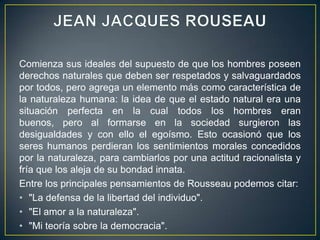 JEAN JACQUES ROUSEAUComienza sus ideales del supuesto de que los hombres poseen derechos naturales que deben ser respetados y salvaguardados por todos, pero agrega un elemento más como característica de la naturaleza humana: la idea de que el estado natural era una situación perfecta en la cual todos los hombres eran buenos, pero al formarse en la sociedad surgieron las desigualdades y con ello el egoísmo. Esto ocasionó que los seres humanos perdieran los sentimientos morales concedidos por la naturaleza, para cambiarlos por una actitud racionalista y fría que los aleja de su bondad innata.Entre los principales pensamientos de Rousseau podemos citar:"La defensa de la libertad del individuo"."El amor a la naturaleza"."Mi teoría sobre la democracia".