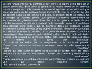 Su obra fundamental fue "El Contrato Social", donde se expone como debe ser un estado democrático. Este debía de garantizar el respeto mutuo de los derechos humanos otorgados por la naturaleza, ya que el egoísmo de los individuos y el abuso de poder de los políticos hacían imposible la vida en armonía. La idea del contrato social no era distinta a la Locke, el principal aporte de Roseau fue el concepto de "voluntad general" que aproxima la filosofía política hacia los fundamentos del gobierno democrático. Por voluntad general se habla de una voluntad soberana, se trata de la voluntad de la comunidad como un todo del que cada individuo forma parte, y que es distinta al deseo del ciudadano tomado aisladamente o de los intereses de los grupos minoritarios; tendiendo en cuenta que es casi imposible que la totalidad de la población esté de acuerdo, se hace necesario que el contrato social quede establecido el sometimiento de todo individuo o grupo a la voluntad de la mayoría. Sobre esta expone las siguientes ideas:"El hombre es bueno por naturaleza"."La sociedad se define por la competencia y la propiedad privada"."Como consecuencia el ser humano se corrompe porque se vuelve agresivo y se vuelve insolidario".Propone que para luchar en contra de lo anterior se pueden hacer dos cosas:Educar a los hombres con dos objetivo: "Acabar con la maldad y desarrollar los buenos sentimientos"."Firmar una especie de contrato entre todos los hombres con el objeto de crear una LEY que todos debamos cumplir"."Sólo así será posible la convivencia".
