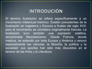 INTRODUCIÓNEl término Ilustración se refiere específicamente a un movimiento intelectual histórico. Existen precedentes de la Ilustración en Inglaterra y Escocia a finales del siglo XVII, pero el movimiento se considera originalmente francés. La Ilustración tuvo también una expresión estética, denominada Neoclasicismo. Desde Francia, donde madura, se extendió por toda Europa y América y renovó especialmente las ciencias, la filosofía, la política y la sociedad; sus aportes han sido más discutidos en el terreno de las Artes y la Literatura.