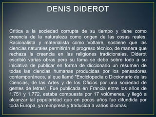 DENIS DIDEROTCritica a la sociedad corrupta de su tiempo y tiene como creencia de la naturaleza como origen de las cosas reales. Racionalista y materialista como Voltaire, sostiene que las ciencias naturales permitirán el progreso técnico, de manera que rechaza la creencia en las religiones tradicionales. Diderot escribió varias obras pero su fama se debe sobre todo a su iniciativa de publicar en forma de diccionario un resumen de todas las ciencias humanas producidas por los pensadores contemporáneos, al que llamó "Enciclopedia o Diccionario de las Ciencias, de las Artes y de los Oficios por una sociedad de gentes de letras". Fue publicada en Francia entre los años de 1.751 y 1.772, estaba compuesta por 17 volúmenes, y llegó a alcanzar tal popularidad que en pocos años fue difundida por toda Europa, ya reimpresa y traducida a varios idiomas.