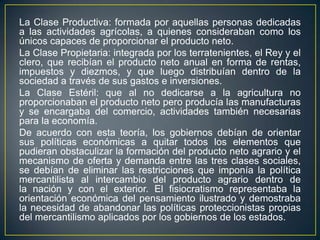 La Clase Productiva: formada por aquellas personas dedicadas a las actividades agrícolas, a quienes consideraban como los únicos capaces de proporcionar el producto neto.La Clase Propietaria: integrada por los terratenientes, el Rey y el clero, que recibían el producto neto anual en forma de rentas, impuestos y diezmos, y que luego distribuían dentro de la sociedad a través de sus gastos e inversiones.La Clase Estéril: que al no dedicarse a la agricultura no proporcionaban el producto neto pero producía las manufacturas y se encargaba del comercio, actividades también necesarias para la economía.De acuerdo con esta teoría, los gobiernos debían de orientar sus políticas económicas a quitar todos los elementos que pudieran obstaculizar la formación del producto neto agrario y el mecanismo de oferta y demanda entre las tres clases sociales, se debían de eliminar las restricciones que imponía la política mercantilista al intercambio del producto agrario dentro de la nación y con el exterior. El fisiocratismo representaba la orientación económica del pensamiento ilustrado y demostraba la necesidad de abandonar las políticas proteccionistas propias del mercantilismo aplicados por los gobiernos de los estados.