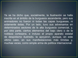 Ya se ha dicho que, socialmente, la Ilustración se halla inscrita en el ámbito de la burguesía ascendente, pero sus animadores no fueron ni todas las capas burguesas, ni solamente éstas. Por un lado, tuvo sus adversarios en determinados sectores de la alta burguesía comercial, y, por otra parte, ciertos elementos del bajo clero o de la nobleza cortesana, e incluso el propio aparato estatal de despotismo ilustrado, la apoyaron, aunque, en este último caso, en sus manifestaciones más tímidas y, muchas veces, como simple arma de política internacional.
