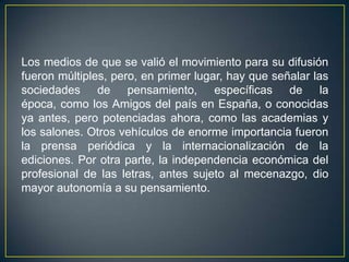 Los medios de que se valió el movimiento para su difusión fueron múltiples, pero, en primer lugar, hay que señalar las sociedades de pensamiento, específicas de la época, como los Amigos del país en España, o conocidas ya antes, pero potenciadas ahora, como las academias y los salones. Otros vehículos de enorme importancia fueron la prensa periódica y la internacionalización de la ediciones. Por otra parte, la independencia económica del profesional de las letras, antes sujeto al mecenazgo, dio mayor autonomía a su pensamiento.