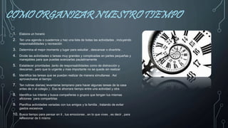 COMO ORGANIZAR NUESTRO TIEMPO
1. Elabora un horario
2. Ten una agenda o cuadernos y haz una lista de todas las actividades , incluyendo
responsabilidades y recreación
3. Determina el mejor momento y lugar para estudiar , descansar o divertirte .
4. Divide las actividades o tareas muy grandes y complicadas en partes pequeñas y
manejables para que puedas avanzarlas paulatinamente
5. Establecer prioridades ,tanto de responsabilidades como de distracción y
descanso , pero que lo urgente y mas importante no se quede sin realizar
6. Identifica las tareas que se puedan realizar de manera simultanea . Así
aprovecharas el tiempo
7. Ten rutinas diarias( levantarse temprano para hacer algunas tareas de la casa
antes de ir al colegio ) . Eso te ahorrara tiempo entre una actividad y otra
8. Identifica tus interés y busca compañeras o grupos que tengan tus mismas
aficiones `para compartirlas
9. Planifica actividades variadas con tus amigos y la familia , tratando de evitar
gastos excesivos
10. Busca tiempo para pensar en ti , tus emociones , en lo que vives , es decir , para
reflexionar de ti mismo
 