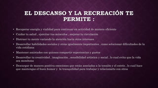 EL DESCANSO Y LA RECREACIÓN TE
PERMITE :
• Recuperar energía y vialidad para continuar en actividad de manera eficiente
• Cuidar tu salud , ejercitar tus músculos , mejorar tu circulación
• Distraer tu mente variando la atención hacia otros intereses
• Desarrollar habilidades sociales y otras igualmente importantes , como solucionar dificultades de la
vida cotidiana
• Mantener amistades con quienes compartir experiencias y gustos
• Desarrollar tu creatividad , imaginación , sensibilidad artística y social , lo cual evita que la vida
sea monótona
• Descargar de manera positiva emociones que están asociadas a la tensión y el estrés , lo cual hace
que mantengas el buen humor y la tranquilidad para trabajar y relacionarte con otros
 