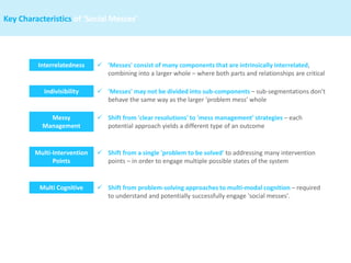 Interrelatedness
Indivisibility
Messy
Management
✓ 'Messes' consist of many components that are intrinsically interrelated,
combining into a larger whole – where both parts and relationships are critical
✓ 'Messes' may not be divided into sub-components – sub-segmentations don’t
behave the same way as the larger 'problem mess' whole
✓ Shift from 'clear resolutions' to 'mess management' strategies – each
potential approach yields a different type of an outcome
Multi-Intervention
Points
✓ Shift from a single 'problem to be solved' to addressing many intervention
points – in order to engage multiple possible states of the system
Multi Cognitive ✓ Shift from problem-solving approaches to multi-modal cognition – required
to understand and potentially successfully engage 'social messes'.
Key Characteristics of ‘Social Messes’
 