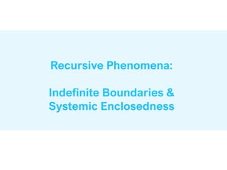 Recursive Phenomena:
Indefinite Boundaries &
Systemic Enclosedness
 