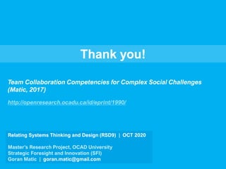 Thank you!
Relating Systems Thinking and Design (RSD9) | OCT 2020
Master’s Research Project, OCAD University
Strategic Foresight and Innovation (SFI)
Goran Matic | goran.matic@gmail.com
Team Collaboration Competencies for Complex Social Challenges
(Matic, 2017)
http://openresearch.ocadu.ca/id/eprint/1990/
 