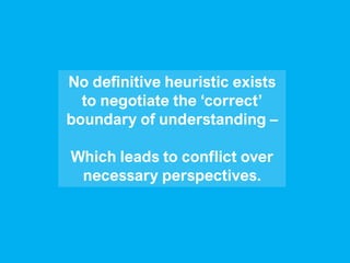 No definitive heuristic exists
to negotiate the ‘correct’
boundary of understanding –
Which leads to conflict over
necessary perspectives.
 
