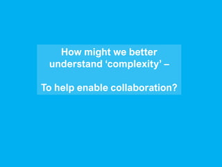How might we better
understand ‘complexity’ –
To help enable collaboration?
 