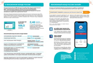 3
О ПЕНСИОННОМ ФОНДЕ РОССИИ ПЕНСИОННЫЙ ФОНД РОССИИ ОНЛАЙН
Пенсионный фонд России (ПФР) образован 22 декабря 1990 года для государственного
управления финансами пенсионного обеспечения в Российской Федерации.
ПФР — самостоятельный внебюджетный фонд, денежные средства которого
не входят в состав федерального бюджета, других бюджетов и фондов и не подлежат
расходованию на другие цели, кроме выплаты пенсий.
Сегодня в распоряжении будущих пенсионеров есть удобные и современные
инструменты для контроля над формированием своей пенсии. Один из них –
ЛИЧНЫЙ КАБИНЕТ ГРАЖДАНИНА на официальном сайте Пенсионного фонда России PFRF.RU
Деятельность Пенсионного фонда России включает в себя не только выплату пенсий пожилым людям. ПФР —
это крупнейшая федеральная система оказания государственных социальных услуг в России, которая сопро-
вождает человека с самого рождения. Руководство ПФР осуществляет правление во главе с Председателем
Правления. Со стороны Правительства Российской Федерации работу Пенсионного фонда координирует
Министерство труда и социальной защиты.
в составе 84 отделений ПФР
в субъектах Российской Федерации
ежедневно ведут работу с гражданами
и работодателями по вопросам
обязательного пенсионного страхования
и социального обеспечения.
тысячи
клиентских служб2,46
тысячи
специалистов
106,5
ПЕНСИОННЫЙ ФОНД РОССИИ ОСУЩЕСТВЛЯЕТ:
В СИСТЕМЕ ПФР
РАБОТАЮТ
УСТАНОВЛЕНИЕ И ВЫПЛАТУ ПЕНСИЙ 43,7 млн пенсионеров
СОЦИАЛЬНЫЕ ВЫПЛАТЫ более 20 млн льготников
УЧЕТ ПЕНСИОННЫХ ПРАВ ГРАЖДАН ведение свыше 155 млн
индивидуальных лицевых счетов
ВЫДАЧУ СЕРТИФИКАТОВ И НАПРАВЛЕНИЕ программой охвачено
СРЕДСТВ МАТЕРИНСКОГО КАПИТАЛА более 9 млн российских семей
УЧЕТ ПЕНСИОННЫХ НАКОПЛЕНИЙ ГРАЖДАН, ВЗАИМОДЕЙСТВИЕ С УПРАВЛЯЮ-
ЩИМИ КОМПАНИЯМИ И НЕГОСУДАРСТВЕННЫМИ ПЕНСИОННЫМИ ФОНДАМИ
ВЕДЕНИЕ ФЕДЕРАЛЬНОГО РЕЕСТРА ИНВАЛИДОВ И ЕДИНОЙ ГОСУДАРСТВЕННОЙ
ИНФОРМАЦИОННОЙ СИСТЕМЫ СОЦИАЛЬНОГО ОБЕСПЕЧЕНИЯ
ВЗАИМОДЕЙСТВИЕ СО СТРАХОВАТЕЛЯМИ, 8,9 млн страхователей
УПЛАЧИВАЮЩИМИ ВЗНОСЫ
НА ОБЯЗАТЕЛЬНОЕ ПЕНСИОННОЕ
СТРАХОВАНИЕ РАБОТНИКОВ
НА САЙТЕ ПФР ТАКЖЕ ЕСТЬ
ПЕНСИОННЫЙ КАЛЬКУЛЯТОР
ПФР В ТВОЕМ
СМАРТФОНЕ
facebook.com/pensionfondrf
ok.ru/pensionfond
vk.com/pension_fond
twitter.com/pension_fond
ПЕНСИОННЫЙ
ФОНД РОССИИ
В СОЦИАЛЬНЫХ
СЕТЯХ:
2
В нем отражается актуальная информация об уже
сформированных пенсионных правах, включая стра-
ховой стаж и количество пенсионных коэффициентов.
Для входа в личный кабинет тебе необходимо заре-
гистрироваться и получить подтвержденную учетную
запись в Единой системе идентификации и аутентифи-
кации на Портале государственных и муниципальных
услуг www.gosuslugi.ru.
Если ты уже зарегистрирован на портале Госуслуг,
используй свои логин и пароль.
Кроме того, чтобы назначить пенсию, заказать справки
или записаться на прием в клиентскую службу, не обя-
зательно обращаться лично в ПФР. Это и многое другое
можно сделать через личный кабинет.
С его помощью можно рассчитать условный
размер своей будущей страховой пенсии и нагляд-
но увидеть, какие условия влияют на ее размер.
Пенсионный фонд России идет в ногу со временем,
именно поэтому было разработано приложение
для смартфона «ПФР Электронные сервисы».
Дистанционно, с мобильного телефона, ты мо-
жешь отслеживать состояние своего лицевого
счета, найти ближайшую клиентскую службу
и получать другие услуги, предоставляемые че-
рез личный кабинет.
Воспользоваться услугами ПФР через приложе-
ние можно, скачав его в Google Play для Android
и в App Store для iOS на свой мобильный телефон.
 