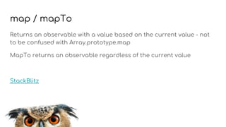 map / mapTo
Returns an observable with a value based on the current value - not
to be confused with Array.prototype.map
MapTo returns an observable regardless of the current value
StackBlitz
 