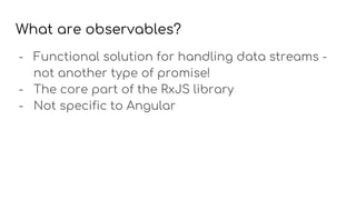 What are observables?
- Functional solution for handling data streams -
not another type of promise!
- The core part of the RxJS library
- Not specific to Angular
 