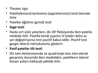 • Theater sign 
• Patellofemoral korkutma (apprehension) testi:laterale 
itme 
• Patellar öğütme (grind) testi 
• Sage testi 
• Hasta sırt üstü yatarken, diz 200 fleksiyonda iken patella 
mediale itilir. Patella kendi çapının ¼’ünden daha az 
yer değiştiriyorsa test pozitif kabul edilir. Pozitif test 
gergin lateral retinakulumu gösterir. 
• Pasif patellar tilt testi 
• Diz tam ekstansiyonda ve quadriceps kası tam olarak 
gevşemiş durumda iken medialden, patellanın lateral 
kenarı yukarı kalkacak şekilde itilir. 
 
