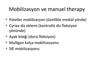 Mobilizasyon ve manuel therapy 
• Patellar mobilizasyon (özellikle medial yönde) 
• Cyriax diz eklemi (kontrollü diz fleksiyon 
yönünde) 
• Ayak bileği (dorsi fleksiyon) 
• Mulligan kalça mobilizasyonu 
• SIE mobilizasyonu 
 