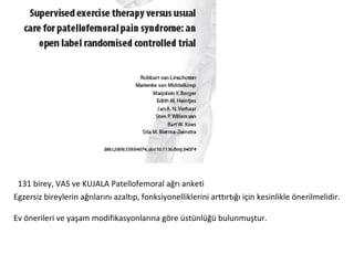 131 birey, VAS ve KUJALA Patellofemoral ağrı anketi 
Egzersiz bireylerin ağrılarını azaltıp, fonksiyonelliklerini arttırtığı için kesinlikle önerilmelidir. 
Ev önerileri ve yaşam modifikasyonlarına göre üstünlüğü bulunmuştur. 
 