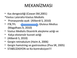MEKANİZMASI 
• Kas dengesizliği (Cowan SM,2001) 
*Vastus Lateralis>Vastus Medialis 
• Pronasyonda ayak (Aliberdi S, 2010) 
• ITB,TFL Gluteus Medius 
(Magalhaes A, 2010) 
• Vastus Medialis Eksentrik ateşleme azlığı ve 
• Kalça ekstansör kuvvet azlığı 
• (Aliberdi S, 2010) 
• Gergin retinakulum (Haim A, 2006) 
• Gergin hamstring ve gastrosoleus (Piva SR, 2005) 
• STABİLİZASYON ve Ko-kontraksiyon!!! 
 