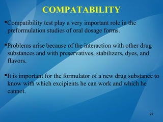 Compatibility test play a very important role in the
preformulation studies of oral dosage forms.
Problems arise because of the interaction with other drug
substances and with preservatives, stabilizers, dyes, and
flavors.
It is important for the formulator of a new drug substance to
know with which excipients he can work and which he
cannot.
22
COMPATABILITY
 