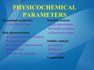PHYSICOCHEMICAL
PARAMETERS
Organoleptic properties:
Color, Odor & Taste
Bulk characterization:
a) Crystallinity & Polymorphism
b) Hygroscopicity
c) Fine particle characterization
d) Bulk density
e) Powder flow properties
Solubility analysis:
a) pKa determination
b) Partition coefficient
c) Dissolution studies
Stability analysis:
a) Chemical
b) Physical
c) Biological
Compatability
 
