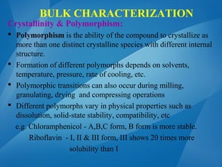 BULK CHARACTERIZATION
Crystallinity & Polymorphism:
 Polymorphism is the ability of the compound to crystallize as
more than one distinct crystalline species with different internal
structure.
 Formation of different polymorphs depends on solvents,
temperature, pressure, rate of cooling, etc.
 Polymorphic transitions can also occur during milling,
granulating, drying and compressing operations
 Different polymorphs vary in physical properties such as
dissolution, solid-state stability, compatibility, etc
e.g. Chloramphenicol - A,B,C form, B form is more stable.
Riboflavin - I, II & III form, III shows 20 times more
solubility than I
 