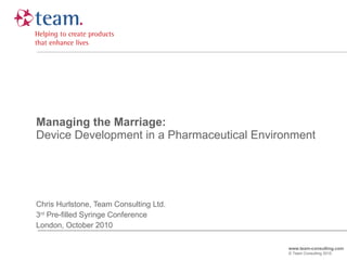Managing the Marriage: Device Development in a Pharmaceutical Environment Chris Hurlstone, Team Consulting Ltd. 3 rd  Pre-filled Syringe Conference London, October 2010 www.team-consulting.com © Team Consulting 2010 