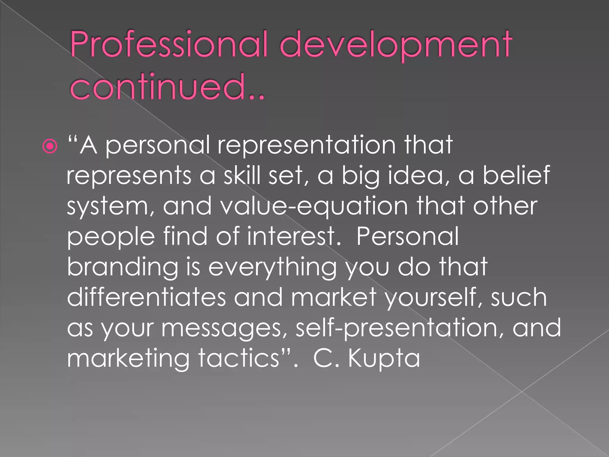  “A personal representation that
represents a skill set, a big idea, a belief
system, and value-equation that other
people find of interest. Personal
branding is everything you do that
differentiates and market yourself, such
as your messages, self-presentation, and
marketing tactics”. C. Kupta
 