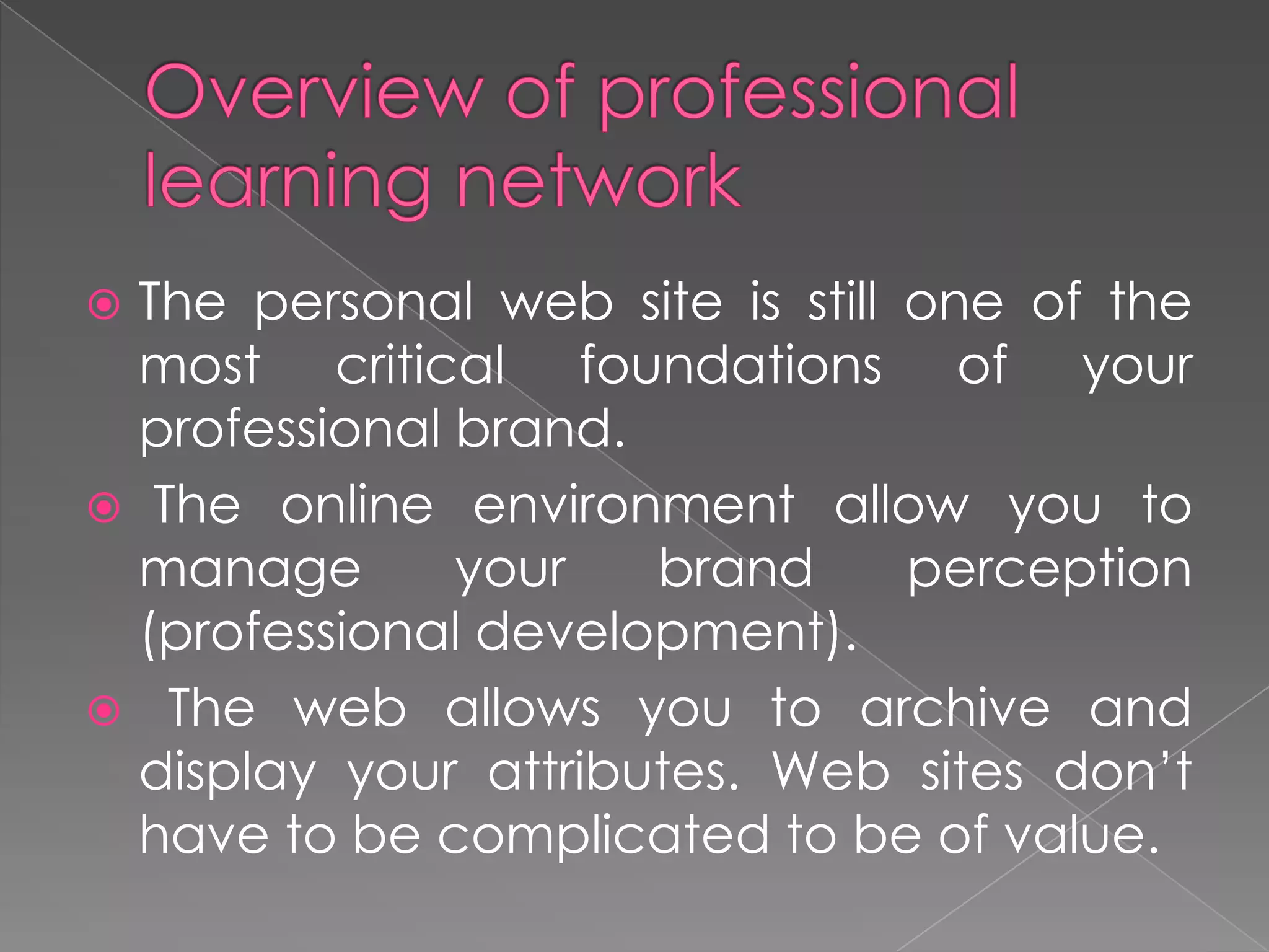  The personal web site is still one of the
most critical foundations of your
professional brand.
 The online environment allow you to
manage your brand perception
(professional development).
 The web allows you to archive and
display your attributes. Web sites don’t
have to be complicated to be of value.
 
