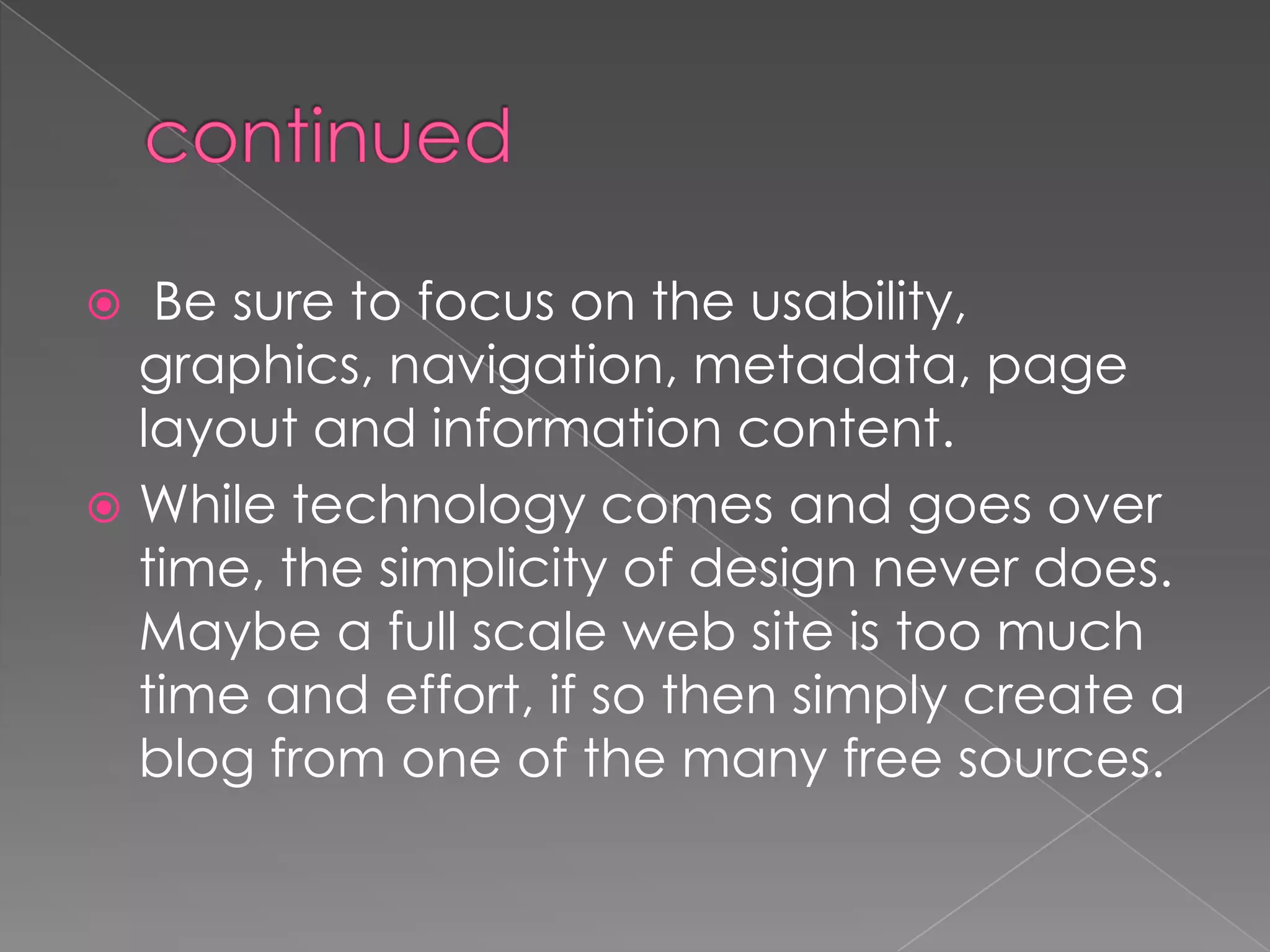  Be sure to focus on the usability,
graphics, navigation, metadata, page
layout and information content.
 While technology comes and goes over
time, the simplicity of design never does.
Maybe a full scale web site is too much
time and effort, if so then simply create a
blog from one of the many free sources.
 