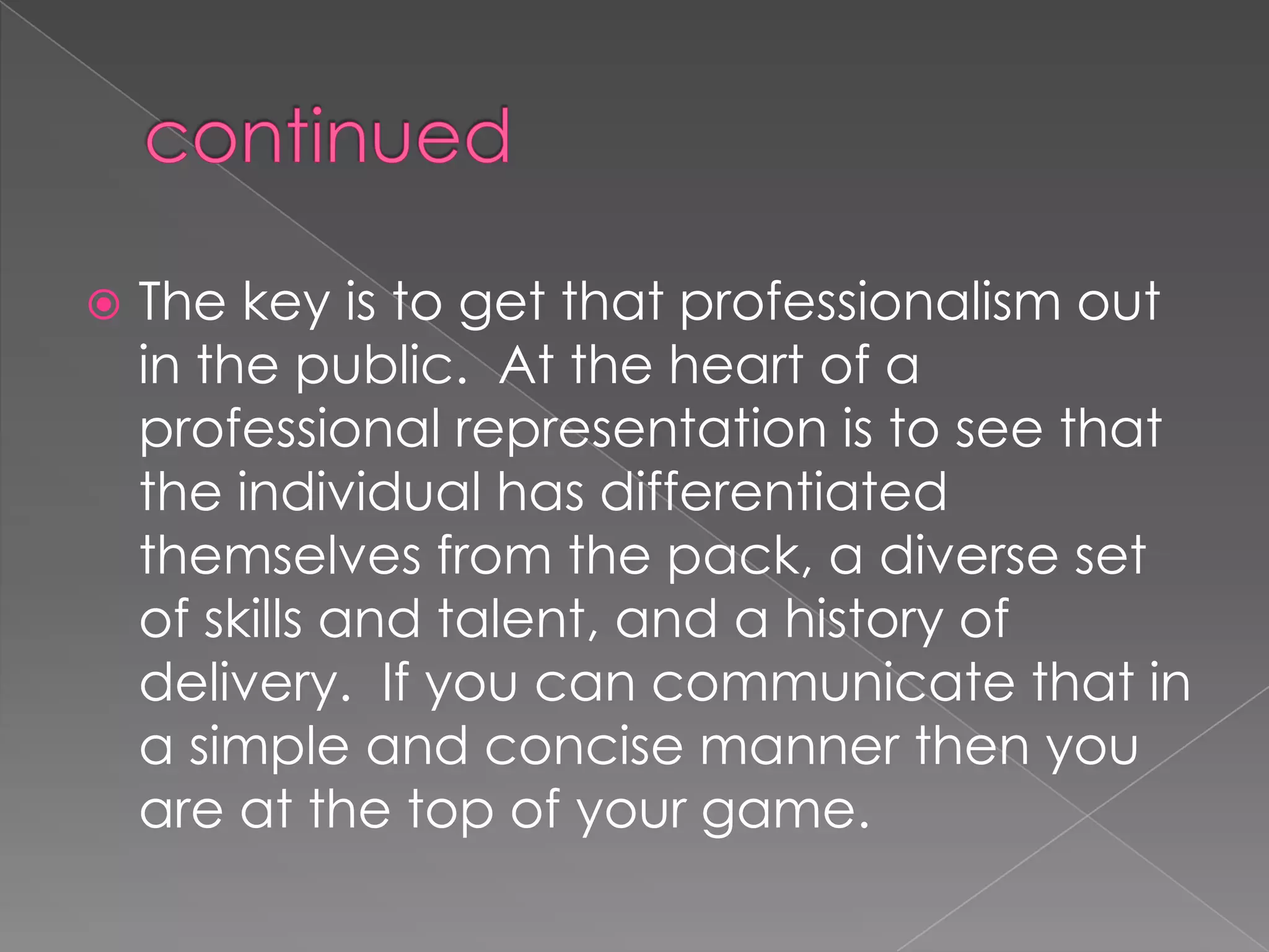  The key is to get that professionalism out
in the public. At the heart of a
professional representation is to see that
the individual has differentiated
themselves from the pack, a diverse set
of skills and talent, and a history of
delivery. If you can communicate that in
a simple and concise manner then you
are at the top of your game.
 
