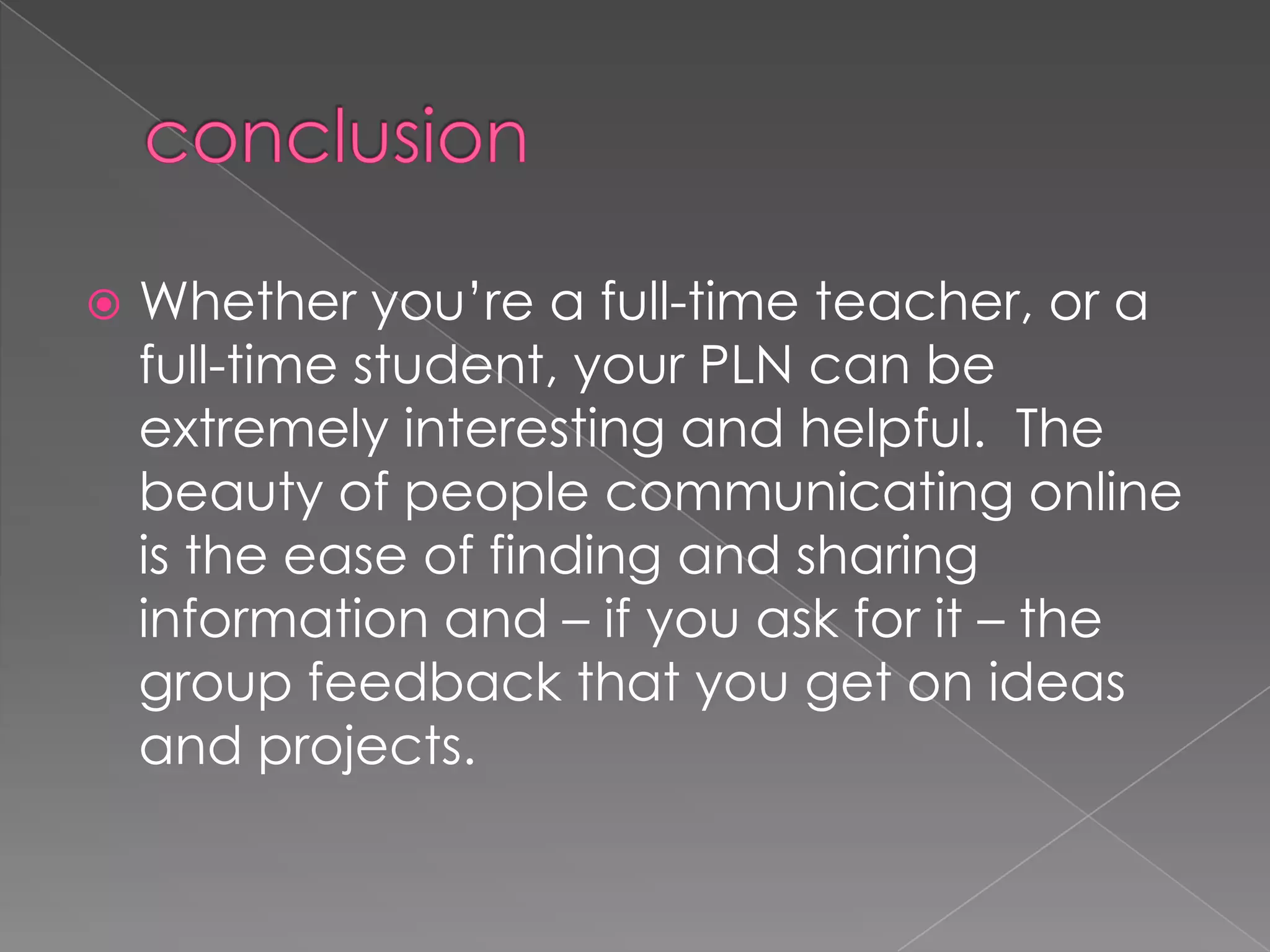  Whether you’re a full-time teacher, or a
full-time student, your PLN can be
extremely interesting and helpful. The
beauty of people communicating online
is the ease of finding and sharing
information and – if you ask for it – the
group feedback that you get on ideas
and projects.
 