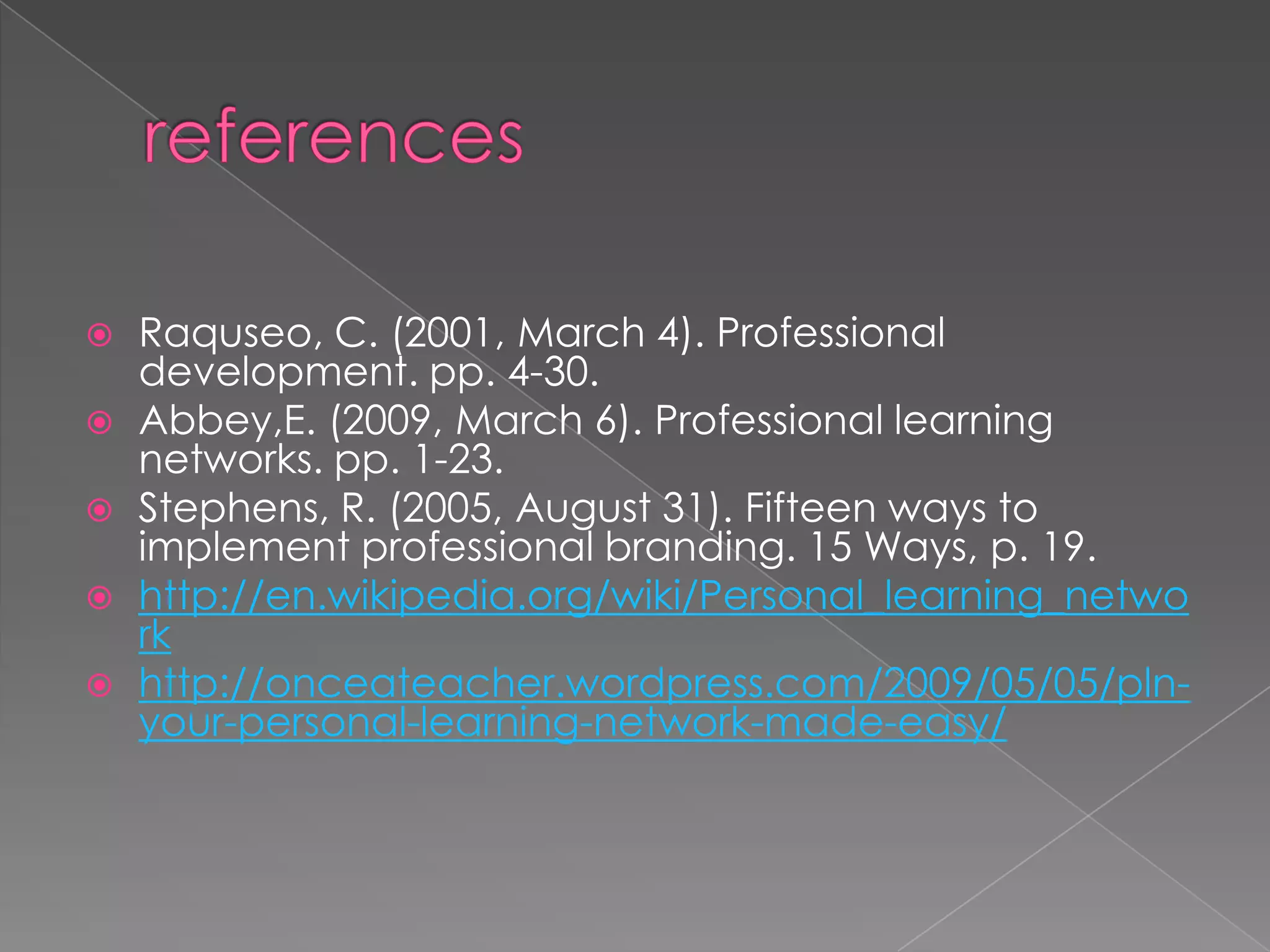  Raquseo, C. (2001, March 4). Professional
development. pp. 4-30.
 Abbey,E. (2009, March 6). Professional learning
networks. pp. 1-23.
 Stephens, R. (2005, August 31). Fifteen ways to
implement professional branding. 15 Ways, p. 19.
 http://en.wikipedia.org/wiki/Personal_learning_netwo
rk
 http://onceateacher.wordpress.com/2009/05/05/pln-
your-personal-learning-network-made-easy/
 