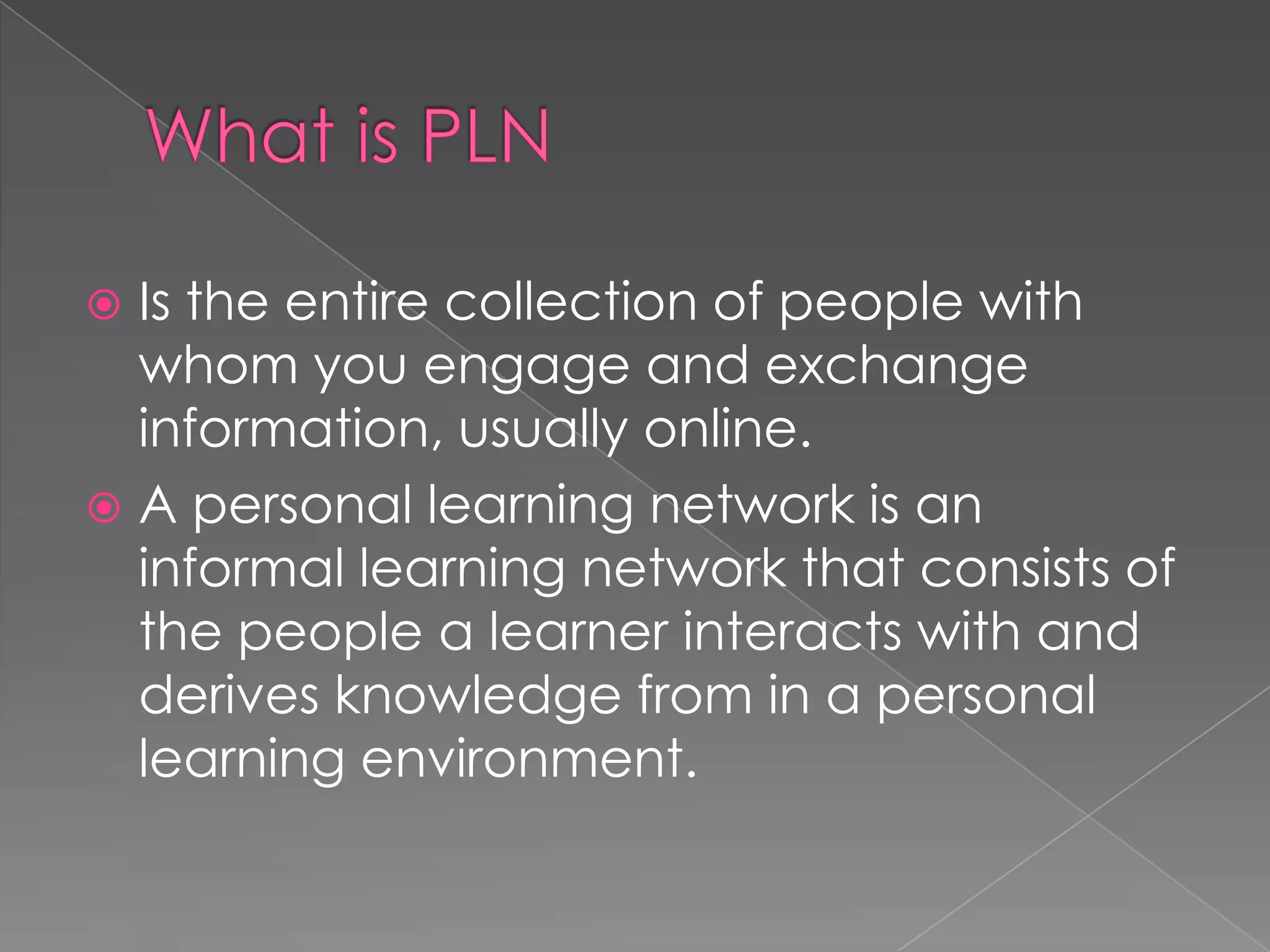  Is the entire collection of people with
whom you engage and exchange
information, usually online.
 A personal learning network is an
informal learning network that consists of
the people a learner interacts with and
derives knowledge from in a personal
learning environment.
 