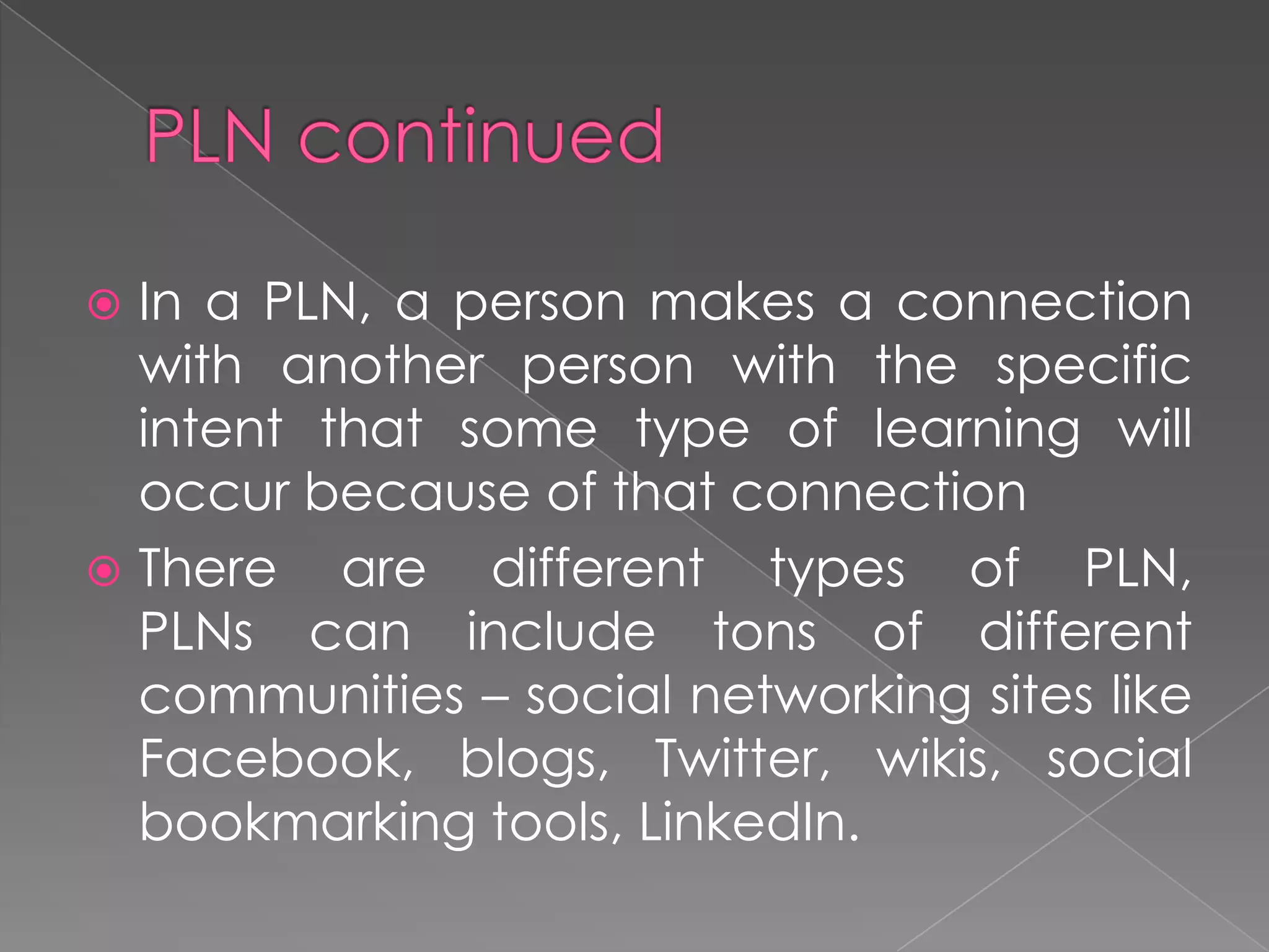  In a PLN, a person makes a connection
with another person with the specific
intent that some type of learning will
occur because of that connection
 There are different types of PLN,
PLNs can include tons of different
communities – social networking sites like
Facebook, blogs, Twitter, wikis, social
bookmarking tools, LinkedIn.
 