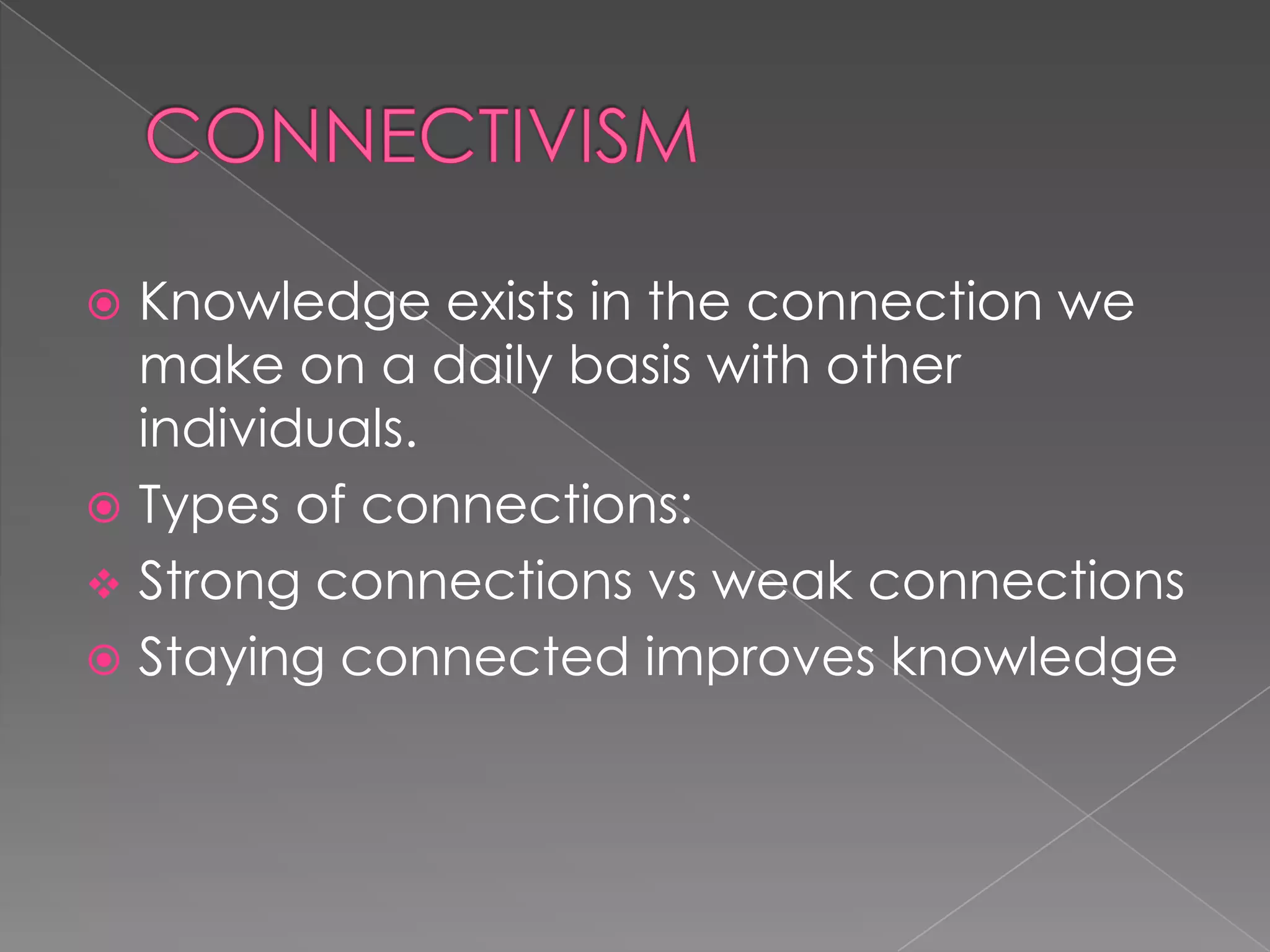  Knowledge exists in the connection we
make on a daily basis with other
individuals.
 Types of connections:
 Strong connections vs weak connections
 Staying connected improves knowledge
 