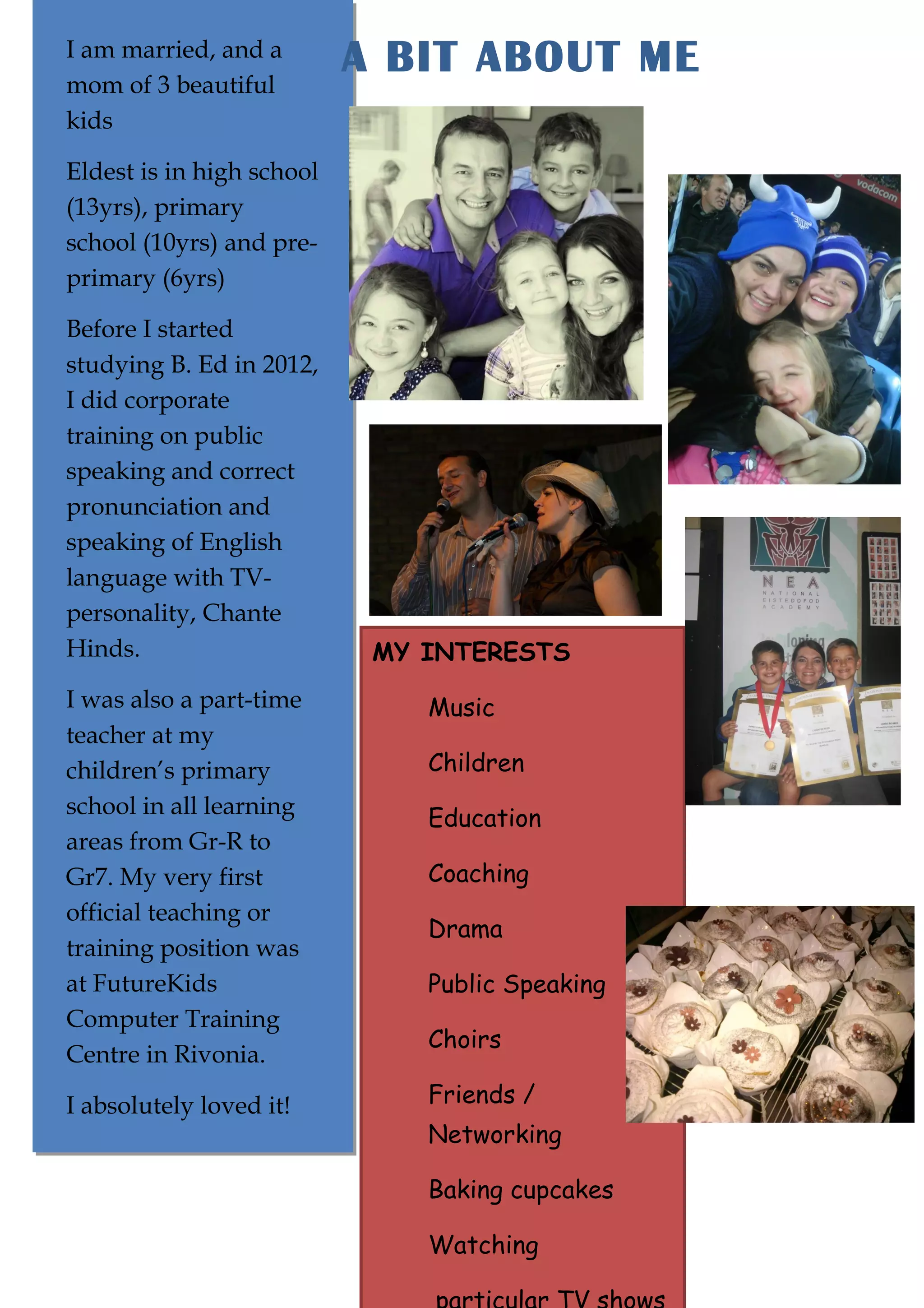 I am married, and a
I am married, and a
mom of 3 beautiful
mom of 3 beautiful
kids
kids

A BIT ABOUT ME

Eldest is in high school
Eldest is in high school
(13yrs), primary
(13yrs), primary
school (10yrs) and preschool (10yrs) and preprimary (6yrs)
primary (6yrs)
Before I started
Before I started
studying B. Ed in 2012,
studying B. Ed in 2012,
I did corporate
I did corporate
training on public
training on public
speaking and correct
speaking and correct
pronunciation and
pronunciation and
speaking of English
speaking of English
language with TVlanguage with TVpersonality, Chante
personality, Chante
Hinds.
Hinds.
I was also a part-time
I was also a part-time
teacher at my
teacher at my
children’s primary
children’s primary
school in all learning
school in all learning
areas from Gr-R to
areas from Gr-R to
Gr7. My very first
Gr7. My very first
official teaching or
official teaching or
training position was
training position was
at FutureKids
at FutureKids
Computer Training
Computer Training
Centre in Rivonia.
Centre in Rivonia.
I absolutely loved it!
I absolutely loved it!

MY INTERESTS
Music
Children
Education
Coaching
Drama
Public Speaking
Choirs
Friends /
Networking
Baking cupcakes
Watching

 