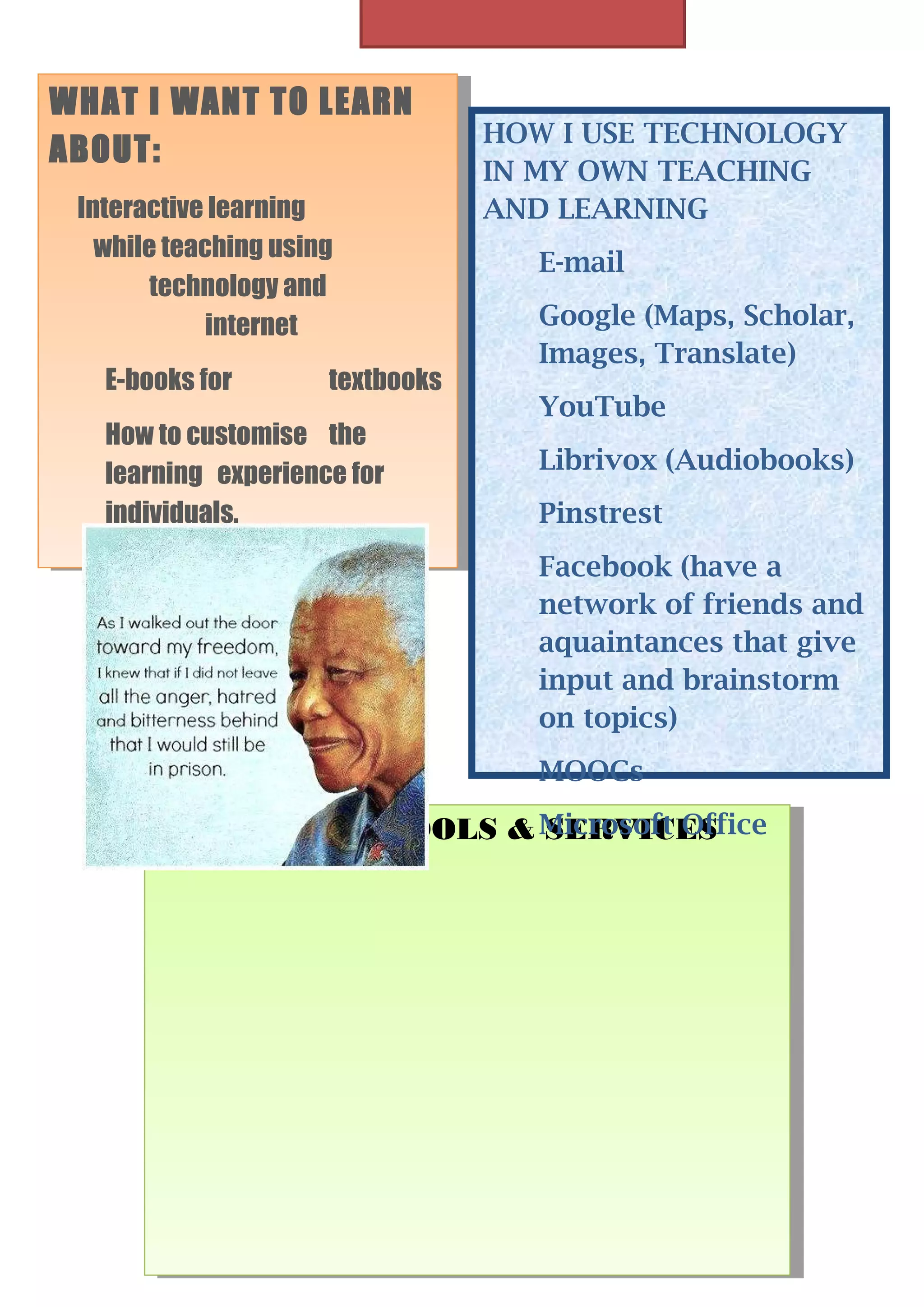 WHAT I IWANT TO LEARN
WHAT WANT TO LEARN
ABOUT:
ABOUT:
Interactive learning
Interactive learning
while teaching using
while teaching using
technology and
technology and
internet
internet
E-books for
E-books for

textbooks
textbooks

How to customise the
How to customise the
learning experience for
learning experience for
individuals.
individuals.

HOW I USE TECHNOLOGY
IN MY OWN TEACHING
AND LEARNING
E-mail
Google (Maps, Scholar,
Images, Translate)
YouTube
Librivox (Audiobooks)
Pinstrest
Facebook (have a
network of friends and
aquaintances that give
input and brainstorm
on topics)
MOOCs

IIUSE THESE TOOLS & Microsoft Office
USE THESE TOOLS &SERVICES
SERVICES

 