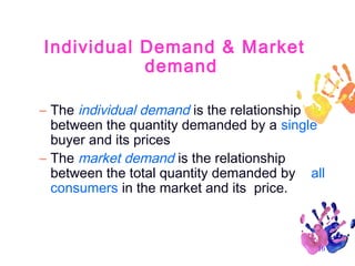 Individual Demand & Market
demand
– The individual demand is the relationship
between the quantity demanded by a single
buyer and its prices
– The market demand is the relationship
between the total quantity demanded by all
consumers in the market and its price.

10

 