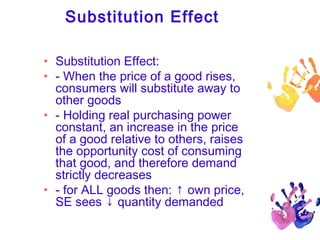 Substitution Effect
• Substitution Effect:
• - When the price of a good rises,
consumers will substitute away to
other goods
• - Holding real purchasing power
constant, an increase in the price
of a good relative to others, raises
the opportunity cost of consuming
that good, and therefore demand
strictly decreases
• - for ALL goods then: ↑ own price,
SE sees ↓ quantity demanded

 