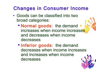 Changes in Consumer Income
• Goods can be classified into two
broad categories:
 Normal goods: the demand
increases when income increases
and decreases when income
decreases
 Inferior goods: the demand
decreases when income increases
and increases when income
decreases
16

 