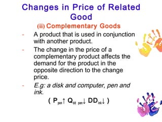 Changes in Price of Related
Good
-

-

(ii) Complementary Goods
A product that is used in conjunction
with another product.
The change in the price of a
complementary product affects the
demand for the product in the
opposite direction to the change
price.
E.g: a disk and computer, pen and
ink.
( P pen ↑ Q dd pen ↓ DD ink ↓ )

18

 