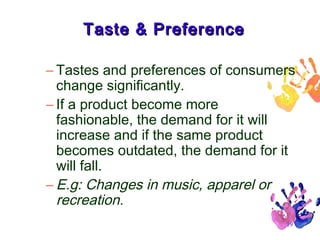 Taste & Preference
– Tastes and preferences of consumers
change significantly.
– If a product become more
fashionable, the demand for it will
increase and if the same product
becomes outdated, the demand for it
will fall.
– E.g: Changes in music, apparel or
recreation.
19

 