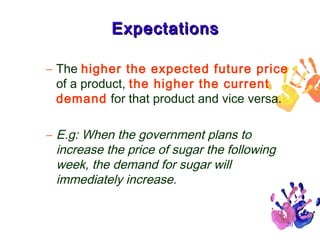 Expectations
– The higher the expected future price
of a product, the higher the current
demand for that product and vice versa.
– E.g: When the government plans to
increase the price of sugar the following
week, the demand for sugar will
immediately increase.

20

 