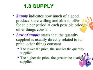1.3 SUPPLY
• Supply indicates how much of a good
producers are willing and able to offer
for sale per period at each possible price,
other things constant
• Law of supply states that the quantity
supplied is usually directly related to its
price, other things constant
 The lower the price, the smaller the quantity
supplied
 The higher the price, the greater the quantity
supplied
22

 