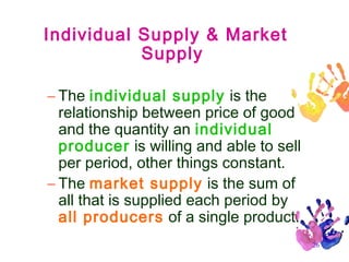 Individual Supply & Market
Supply
– The individual supply is the
relationship between price of good
and the quantity an individual
producer is willing and able to sell
per period, other things constant.
– The market supply is the sum of
all that is supplied each period by
all producers of a single product.
26

 